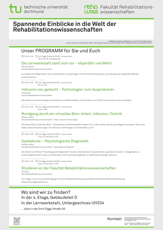 Programmposter zum Tag der offenen Tür 2024 der Fakultät Rehabilitationswissenschaften Vielfältige Projekte und Beispiele aus den Forschungsclustern Arbeit, Inklusion und Gesundheit (AIG), Technologie, Inklusion und Partizipation (TIP) sowie Bildung, Schule und Inklusion (B-INK) bieten spannende Einblicke in die Welt der Rehabilitationswissenschaften. 10:00 bis 14:00 (Foyer vor 4.435; EF 50) Studieren an der Fakultät Rehabilitationswissenschaften @studienfachberatungfk13 10:00 bis 14:00 (UH 334; EF 50) Die Lernwerkstatt stellt sich vor – eXperiBot und Mehr! 10:00 bis 13:00 (R 4.435; EF 50) Inklusion neu gedacht – Technologien zum Ausprobieren 10:00 bis 16:00 (R 4.435; EF 50) Dyskalkulie – Psychologische Diagnostik 10:30 bis 12:00 (R 4.435; EF 50) Rundgang durch ein virtuelles Büro: Arbeit, Inklusion, Technik