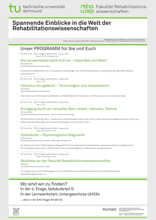 Vielfältige Projekte und Beispiele aus den Forschungsclustern Arbeit, Inklusion und Gesundheit (AIG), Technologie, Inklusion und Partizipation (TIP) sowie Bildung, Schule und Inklusion (B-INK) bieten spannende Einblicke in die Welt der Rehabilitationswissenschaften.  10:00 bis 14:00 (Foyer vor 4.435; EF 50) Studieren an der Fakultät Rehabilitationswissenschaften @studienfachberatungfk13  10:00 bis 14:00 (UH 334; EF 50) Die Lernwerkstatt stellt sich vor – eXperiBot und Mehr!  10:00 bis 13:00 (R 4.435; EF 50) Inklusion neu gedacht – Technologien zum Ausprobieren  10:00 bis 16:00 (R 4.435; EF 50) Dyskalkulie – Psychologische Diagnostik  10:30 bis 12:00 (R 4.435; EF 50) Rundgang durch ein virtuelles Büro: Arbeit, Inklusion, Technik